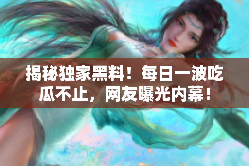 揭秘獨(dú)家黑料！每日一波吃瓜不止，網(wǎng)友曝光內(nèi)幕！