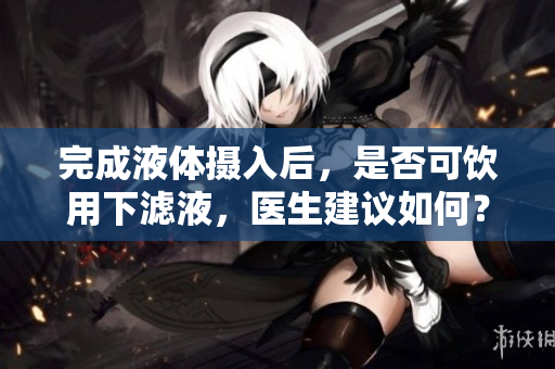 完成液體攝入后，是否可飲用下濾液，醫(yī)生建議如何？