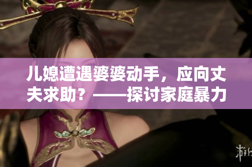 兒媳遭遇婆婆動(dòng)手，應(yīng)向丈夫求助？——探討家庭暴力與言語溝通的平衡
