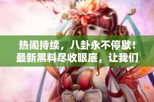 熱鬧持續(xù)，八卦永不停歇！最新黑料盡收眼底，讓我們一起吃瓜瞧瞧！