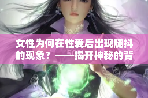 女性為何在性愛后出現(xiàn)腿抖的現(xiàn)象？——揭開神秘的背后原因