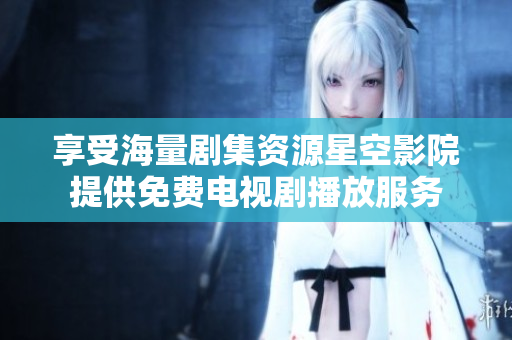 享受海量劇集資源星空影院提供免費電視劇播放服務