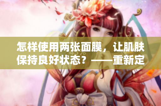 怎樣使用兩張面膜，讓肌膚保持良好狀態(tài)？——重新定義野外美肌法