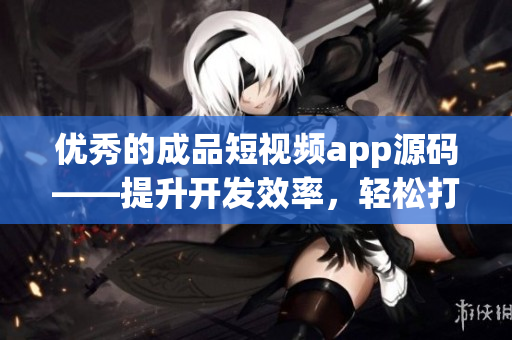 優(yōu)秀的成品短視頻app源碼——提升開發(fā)效率，輕松打造高質(zhì)量短視頻應(yīng)用