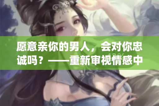 愿意親你的男人，會對你忠誠嗎？——重新審視情感中的信任與鞏固(1)