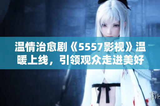 溫情治愈劇《5557影視》溫暖上線，引領(lǐng)觀眾走進美好人生