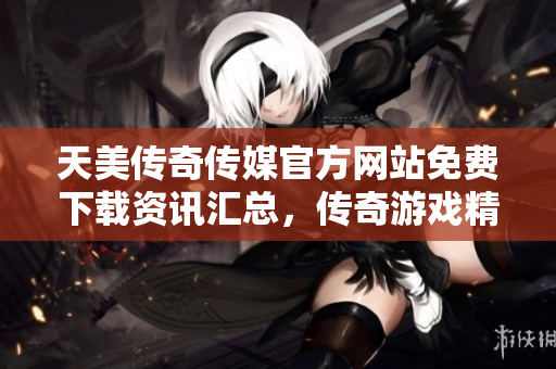 天美傳奇?zhèn)髅焦俜骄W(wǎng)站免費(fèi)下載資訊匯總，傳奇游戲精彩紛呈