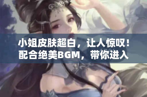 小姐皮膚超白，讓人驚嘆！配合絕美BGM，帶你進(jìn)入夢(mèng)幻世界