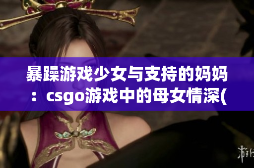 暴躁游戲少女與支持的媽媽：csgo游戲中的母女情深(1)