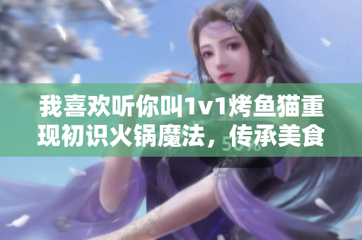 我喜歡聽你叫1v1烤魚貓重現(xiàn)初識火鍋魔法，傳承美食的味道