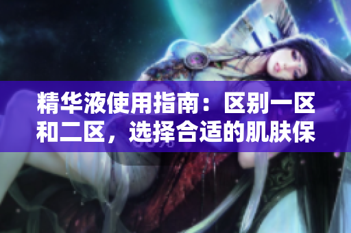 精華液使用指南：區(qū)別一區(qū)和二區(qū)，選擇合適的肌膚保養(yǎng)方案