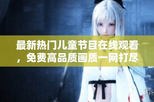 最新熱門兒童節(jié)目在線觀看，免費高品質(zhì)畫質(zhì)一網(wǎng)打盡！