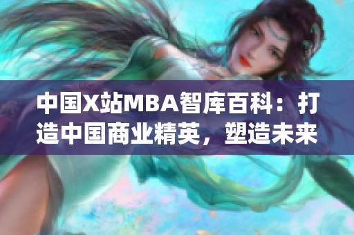 中國(guó)X站MBA智庫(kù)百科：打造中國(guó)商業(yè)精英，塑造未來(lái)商業(yè)領(lǐng)袖(1)