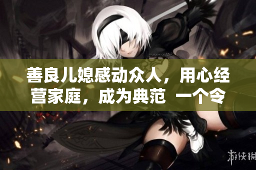 善良兒媳感動眾人，用心經(jīng)營家庭，成為典范  一個令人感動的善良兒媳的故事