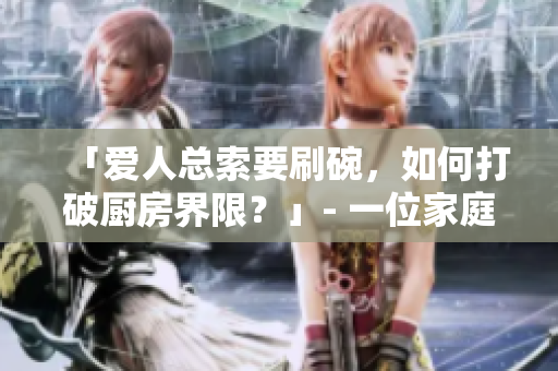 「愛人總索要刷碗，如何打破廚房界限？」- 一位家庭編輯的建議