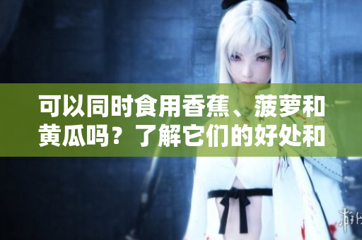 可以同時食用香蕉、菠蘿和黃瓜嗎？了解它們的好處和相互作用。
