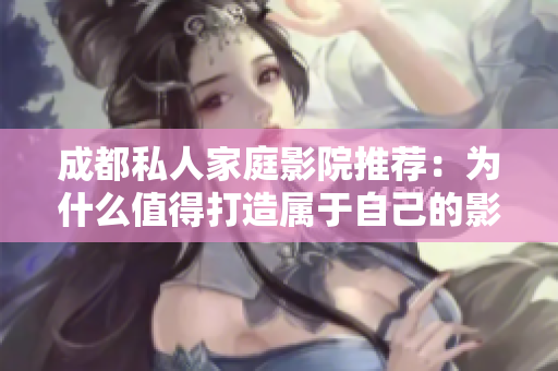成都私人家庭影院推薦：為什么值得打造屬于自己的影音空間？