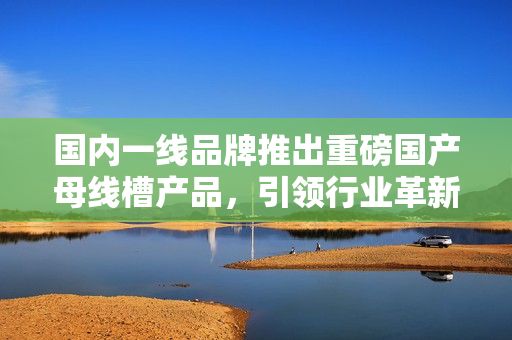 國(guó)內(nèi)一線品牌推出重磅國(guó)產(chǎn)母線槽產(chǎn)品，引領(lǐng)行業(yè)革新