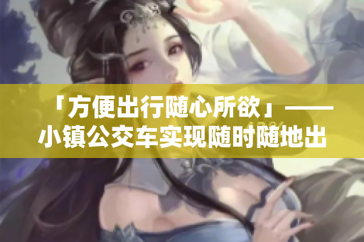 「方便出行隨心所欲」——小鎮(zhèn)公交車(chē)實(shí)現(xiàn)隨時(shí)隨地出行！