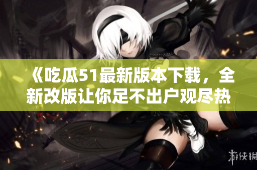 《吃瓜51最新版本下載，全新改版讓你足不出戶觀盡熱門事件！》