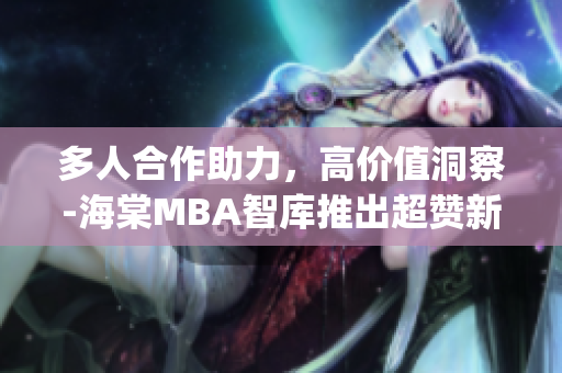 多人合作助力，高價值洞察-海棠MBA智庫推出超贊新內(nèi)容(1)