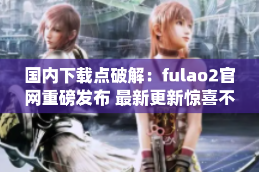 國內(nèi)下載點(diǎn)破解：fulao2官網(wǎng)重磅發(fā)布 最新更新驚喜不斷(1)