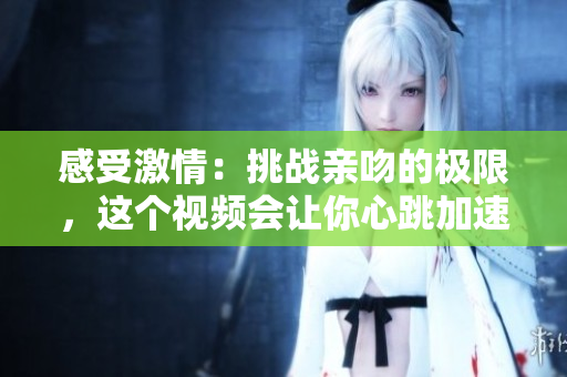 感受激情：挑戰(zhàn)親吻的極限，這個視頻會讓你心跳加速！