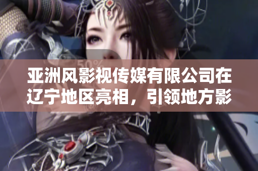亞洲風(fēng)影視傳媒有限公司在遼寧地區(qū)亮相，引領(lǐng)地方影視行業(yè)發(fā)展