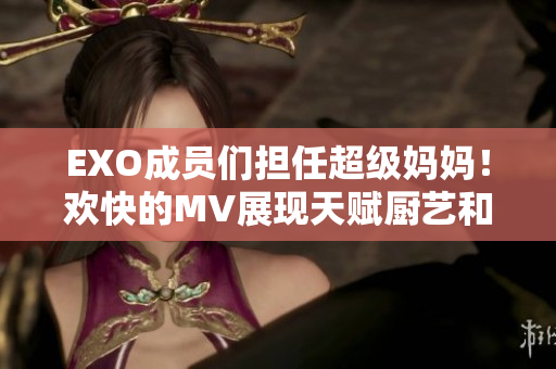 EXO成員們擔(dān)任超級媽媽！歡快的MV展現(xiàn)天賦廚藝和育兒技巧