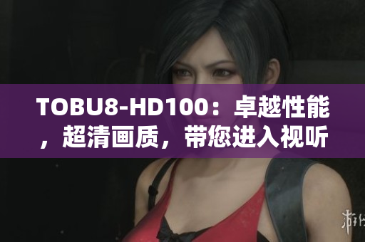 TOBU8-HD100：卓越性能，超清畫質(zhì)，帶您進(jìn)入視聽新時(shí)代