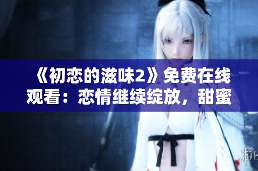 《初戀的滋味2》免費(fèi)在線觀看：戀情繼續(xù)綻放，甜蜜回憶再現(xiàn)
