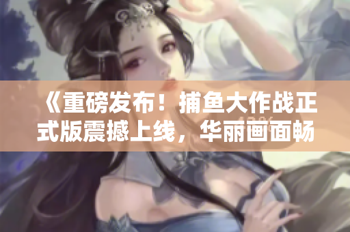 《重磅發(fā)布！捕魚大作戰(zhàn)正式版震撼上線，華麗畫面暢玩無限！》