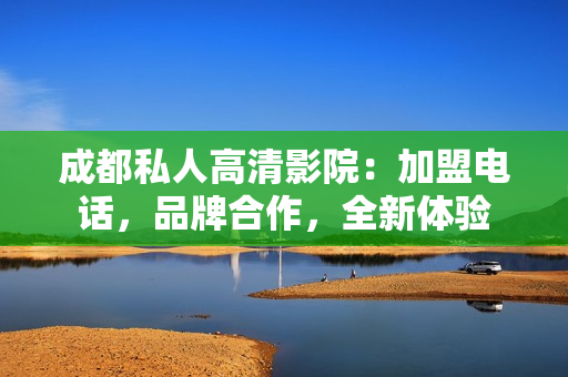 成都私人高清影院：加盟電話，品牌合作，全新體驗