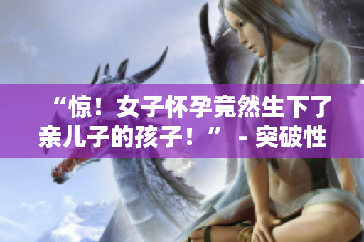 “驚！女子懷孕竟然生下了親兒子的孩子！” - 突破性嘗試引發(fā)爭議