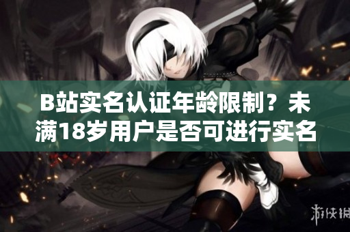 B站實名認證年齡限制？未滿18歲用戶是否可進行實名認證？
