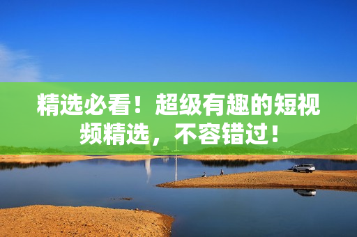 精選必看！超級(jí)有趣的短視頻精選，不容錯(cuò)過(guò)！