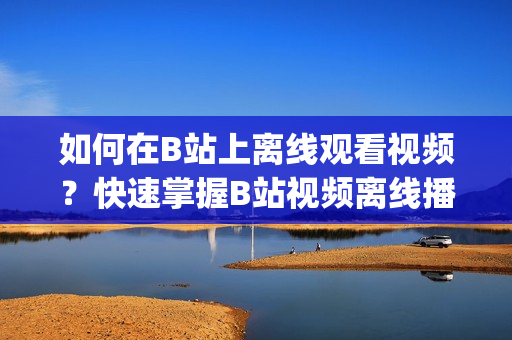 如何在B站上離線觀看視頻？快速掌握B站視頻離線播放方法(1)