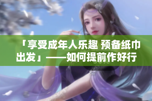 「享受成年人樂趣 預(yù)備紙巾出發(fā)」——如何提前作好行動(dòng)準(zhǔn)備？