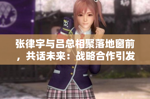 張律宇與呂總相聚落地窗前，共話未來：戰(zhàn)略合作引發(fā)新期待