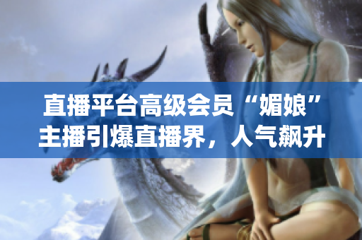 直播平臺高級會員“媚娘”主播引爆直播界，人氣飆升，成為新焦點(diǎn)(1)