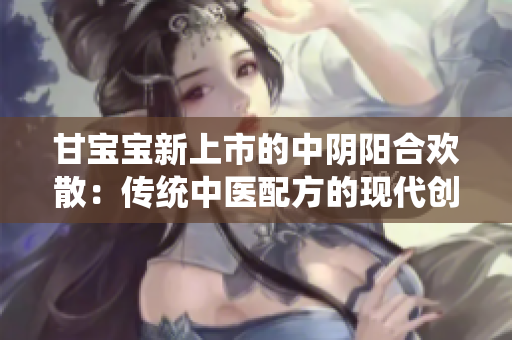 甘寶寶新上市的中陰陽(yáng)合歡散：傳統(tǒng)中醫(yī)配方的現(xiàn)代創(chuàng)新