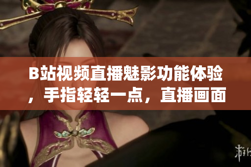 B站視頻直播魅影功能體驗(yàn)，手指輕輕一點(diǎn)，直播畫面恍若身臨其境(1)