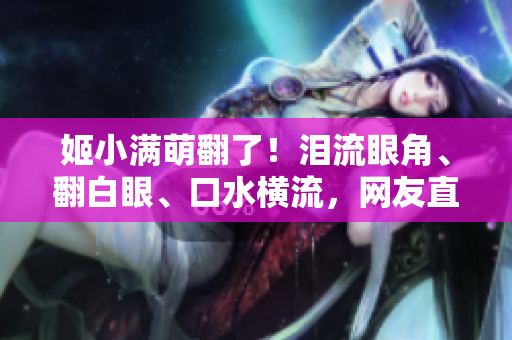 姬小滿萌翻了！淚流眼角、翻白眼、口水橫流，網(wǎng)友直呼“太可愛了”