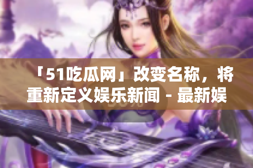 「51吃瓜網(wǎng)」改變名稱，將重新定義娛樂新聞 - 最新娛樂資訊盡在此