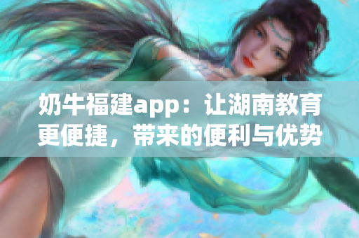 奶牛福建app：讓湖南教育更便捷，帶來的便利與優(yōu)勢(shì)
