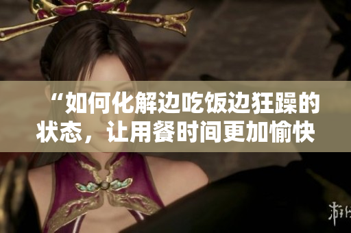 “如何化解邊吃飯邊狂躁的狀態(tài)，讓用餐時間更加愉快和舒適”