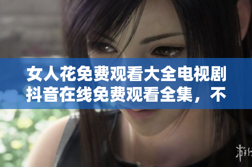 女人花免費(fèi)觀看大全電視劇抖音在線免費(fèi)觀看全集，不會離線下載!