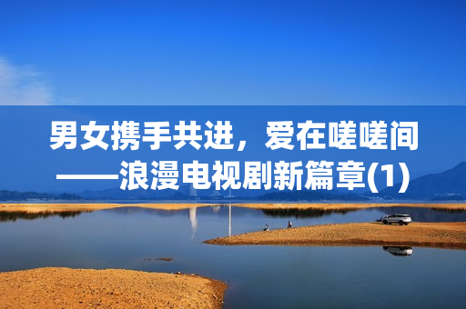 男女?dāng)y手共進(jìn)，愛在嗟嗟間——浪漫電視劇新篇章(1)