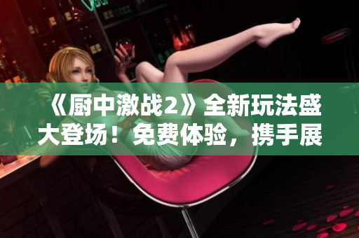 《廚中激戰(zhàn)2》全新玩法盛大登場！免費體驗，攜手展開熱血戰(zhàn)斗！