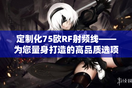 定制化75歐RF射頻線——為您量身打造的高品質(zhì)選項(xiàng)